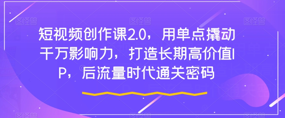 短视频创作课2.0，用单点撬动千万影响力，打造长期高价值IP，后流量时代通关密码网赚项目-副业赚钱-互联网创业-资源整合华本网创