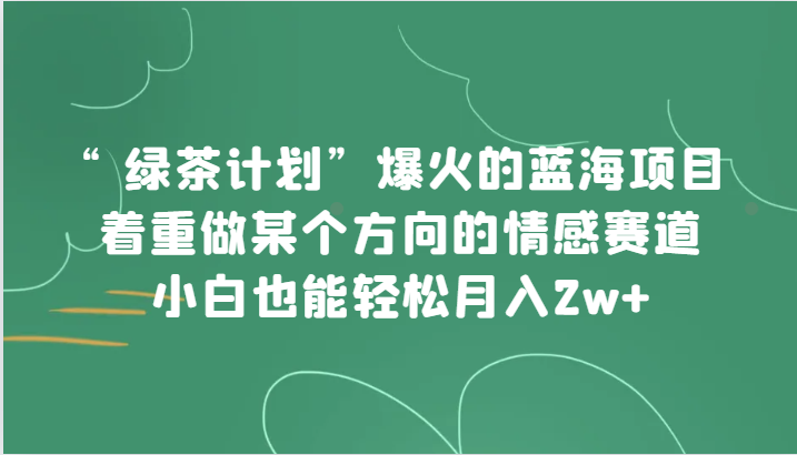 “绿茶计划”，爆火的蓝海项目，着重做某个方向的情感赛道，小白也能轻松月入2w+网赚项目-副业赚钱-互联网创业-资源整合华本网创