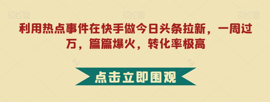 利用热点事件在快手做今日头条拉新，一周过万，篇篇爆火，转化率极高【揭秘】网赚项目-副业赚钱-互联网创业-资源整合华本网创