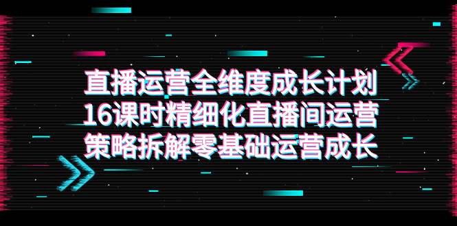 （7582期）直播运营-全维度 成长计划，16课时精细化直播间运营策略拆解零基础运营成长网赚项目-副业赚钱-互联网创业-资源整合华本网创