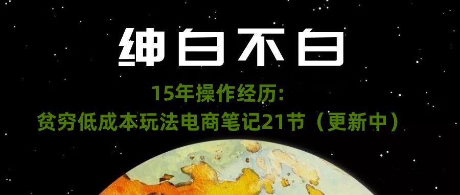 绅白不白·15年操作经历：贫穷低成本玩法电商笔记21节（更新中）网赚项目-副业赚钱-互联网创业-资源整合华本网创