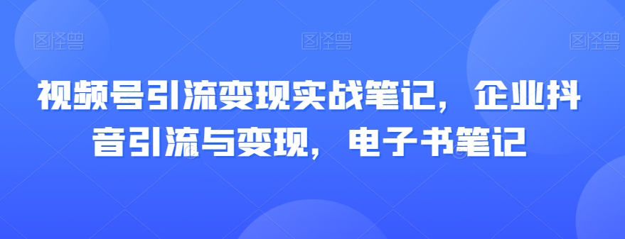 视频号引流变现实战笔记，企业抖音引流与变现，电子书笔记网赚项目-副业赚钱-互联网创业-资源整合华本网创