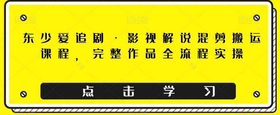 东少爱追剧·影视解说混剪搬运课程，完整作品全流程实操网赚项目-副业赚钱-互联网创业-资源整合华本网创