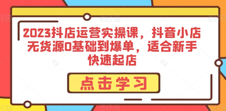 2023抖店运营实操课，抖音小店无货源0基础到爆单，适合新手快速起店网赚项目-副业赚钱-互联网创业-资源整合华本网创