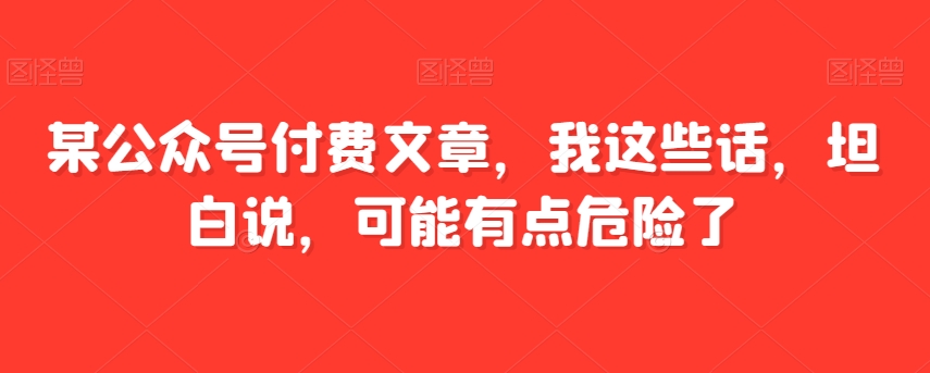 某公众号付费文章，我这些话，坦白说，可能有点危险了网赚项目-副业赚钱-互联网创业-资源整合华本网创