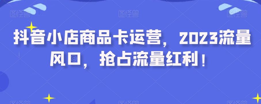 抖音小店商品卡运营，2023流量风口，抢占流量红利！网赚项目-副业赚钱-互联网创业-资源整合华本网创