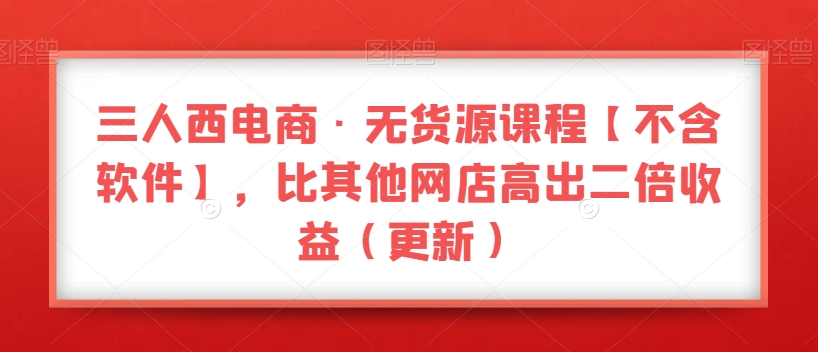 三人西电商·无货源课程【不含软件】，比其他网店高出二倍收益（更新）网赚项目-副业赚钱-互联网创业-资源整合华本网创