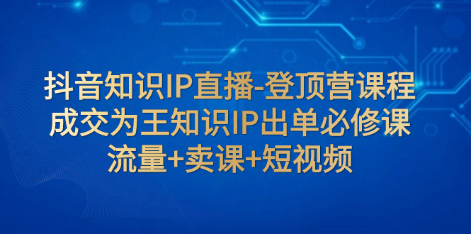 （7731期）抖音知识IP直播-登顶营课程：成交为王知识IP出单必修课  流量+卖课+短视频网赚项目-副业赚钱-互联网创业-资源整合华本网创