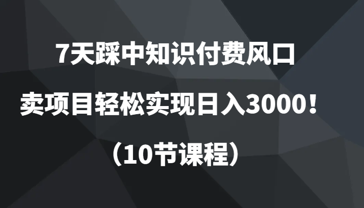 7天踩中知识付费风口，卖项目轻松实现日入3000！（10节课程）网赚项目-副业赚钱-互联网创业-资源整合华本网创