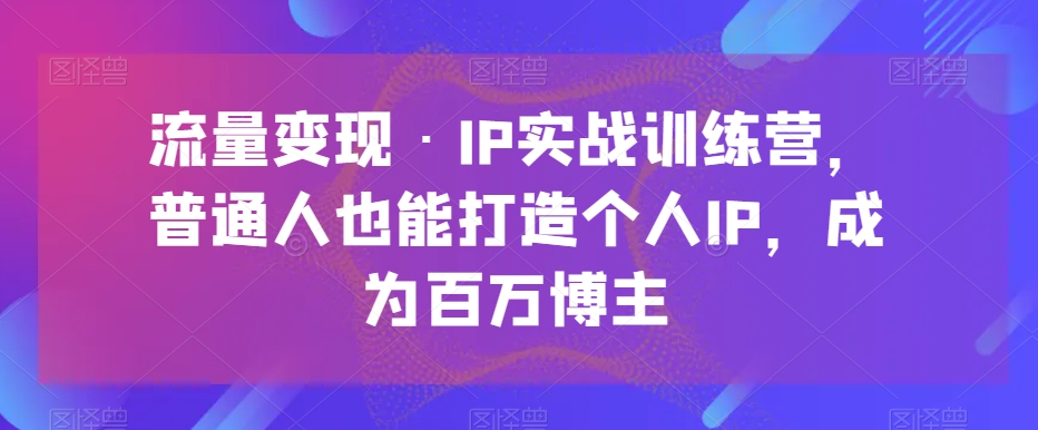 流量变现·IP实战训练营，普通人也能打造个人IP，成为百万博主网赚项目-副业赚钱-互联网创业-资源整合华本网创