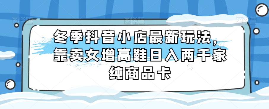 冬季抖音小店最新玩法，靠卖女增高鞋日入两千家纯商品卡【揭秘】网赚项目-副业赚钱-互联网创业-资源整合华本网创