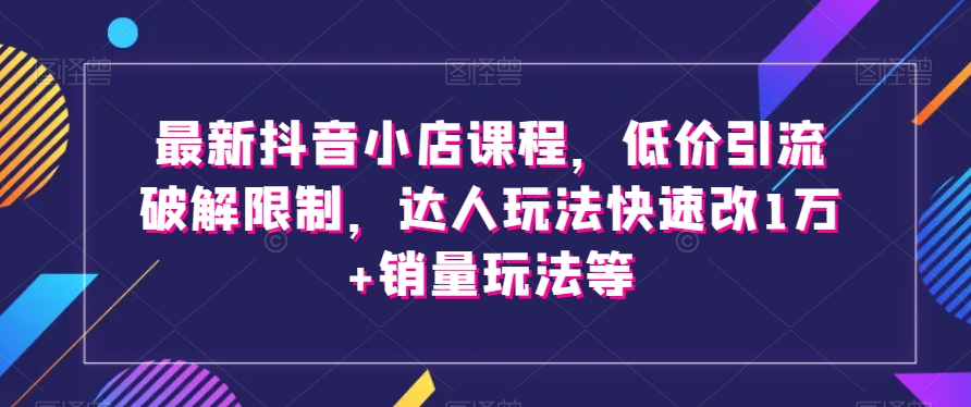 最新抖音小店课程，低价引流破解限制，达人玩法快速改1万+销量玩法等网赚项目-副业赚钱-互联网创业-资源整合华本网创