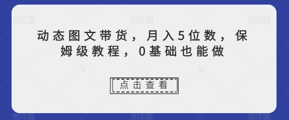 动态图文带货，月入5位数，保姆级教程，0基础也能做【揭秘】网赚项目-副业赚钱-互联网创业-资源整合华本网创