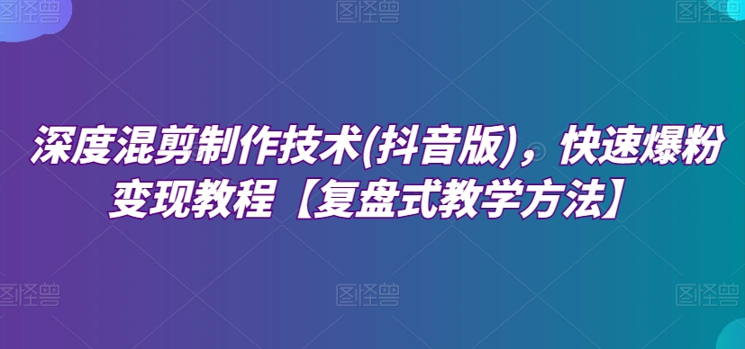 深度混剪制作技术(抖音版)，快速爆粉变现教程【复盘式教学方法】网赚项目-副业赚钱-互联网创业-资源整合华本网创