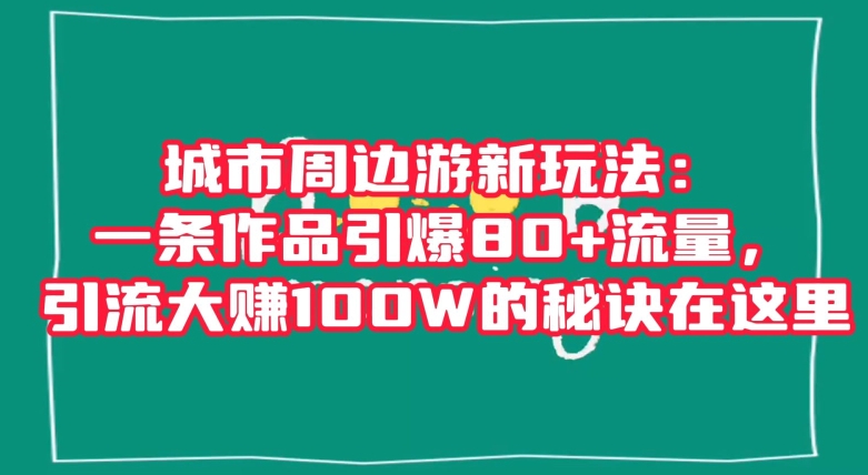 城市周边游新玩法：一条作品引爆80+流量，引流大赚100W的秘诀在这里【揭秘】网赚项目-副业赚钱-互联网创业-资源整合华本网创