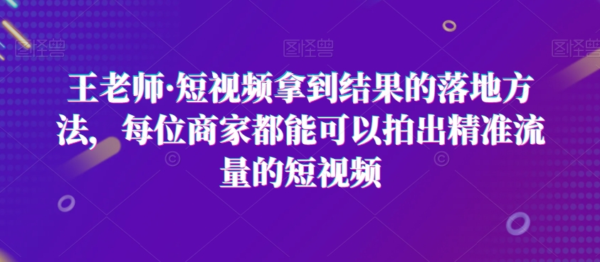 王老师·短视频拿到结果的落地方法，每位商家都能可以拍出精准流量的短视频网赚项目-副业赚钱-互联网创业-资源整合华本网创