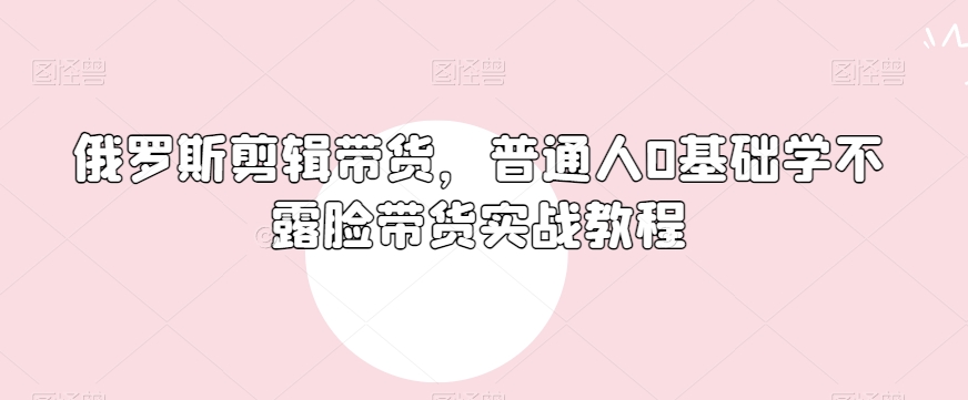 俄罗斯产品剪辑带货，普通人0基础学不露脸带货实战教程网赚项目-副业赚钱-互联网创业-资源整合华本网创