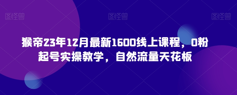 猴帝23年12月最新1600线上课程，0粉起号实操教学，自然流量天花板网赚项目-副业赚钱-互联网创业-资源整合华本网创