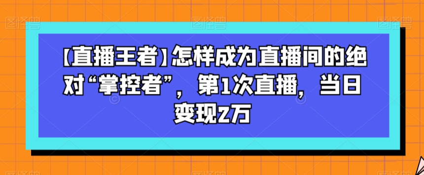 【直播王者】怎样成为直播间的绝对“掌控者”，第1次直播，当日变现2万网赚项目-副业赚钱-互联网创业-资源整合华本网创