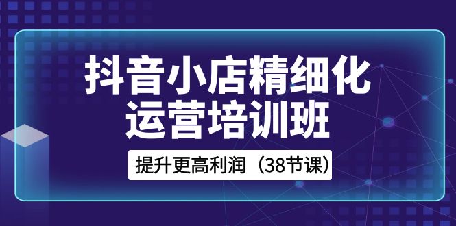 （8391期）抖音小店-精细化运营培训班，提升更高利润（38节课）网赚项目-副业赚钱-互联网创业-资源整合华本网创