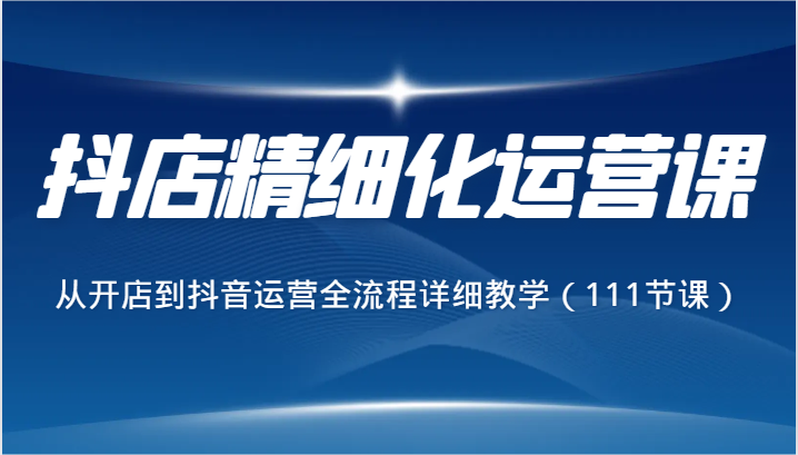 抖店精细化运营课，从开店到抖音运营全流程详细教学（111节课）网赚项目-副业赚钱-互联网创业-资源整合华本网创