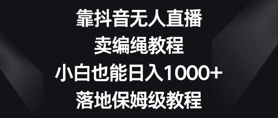 靠抖音无人直播，卖编绳教程，小白也能日入1000+，落地保姆级教程网赚项目-副业赚钱-互联网创业-资源整合华本网创