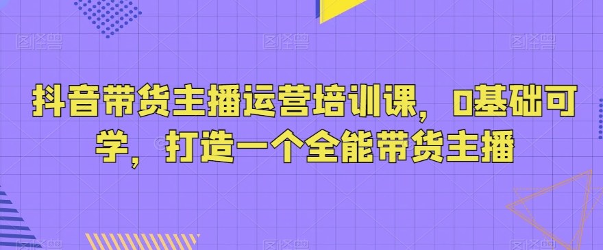 抖音带货主播运营培训课，0基础可学，打造一个全能带货主播网赚项目-副业赚钱-互联网创业-资源整合华本网创