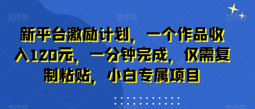 新平台激励计划，一个作品收入120元，一分钟完成，仅需复制粘贴，小白专属项目网赚项目-副业赚钱-互联网创业-资源整合华本网创