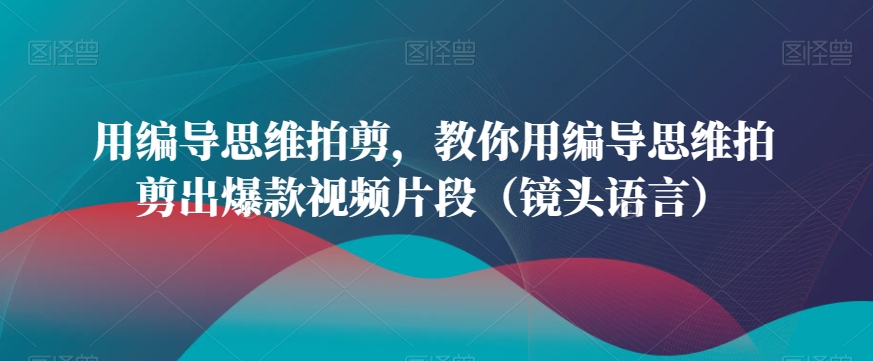 用编导思维拍剪，教你用编导思维拍剪出爆款视频片段（镜头语言）网赚项目-副业赚钱-互联网创业-资源整合华本网创