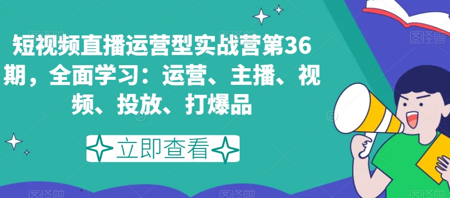 短视频直播运营型实战营第36期，全面学习：运营、主播、视频、投放、打爆品网赚项目-副业赚钱-互联网创业-资源整合华本网创