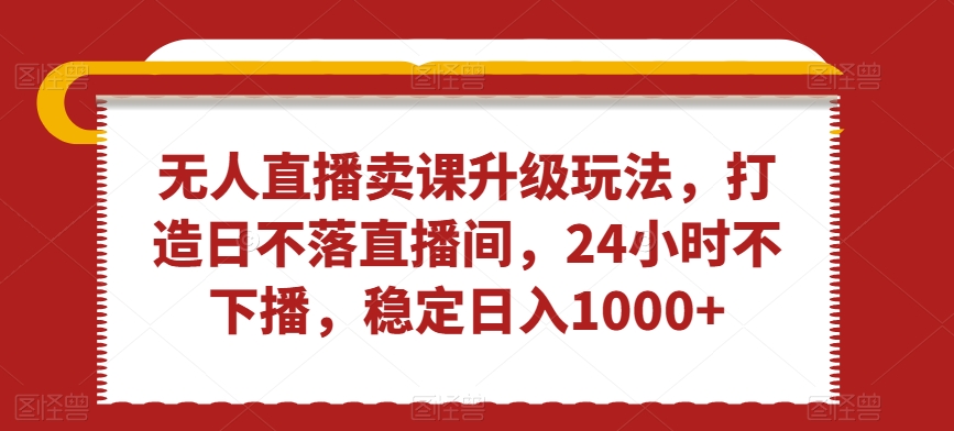 无人直播卖课升级玩法，打造日不落直播间，24小时不下播，稳定日入1000+网赚项目-副业赚钱-互联网创业-资源整合华本网创