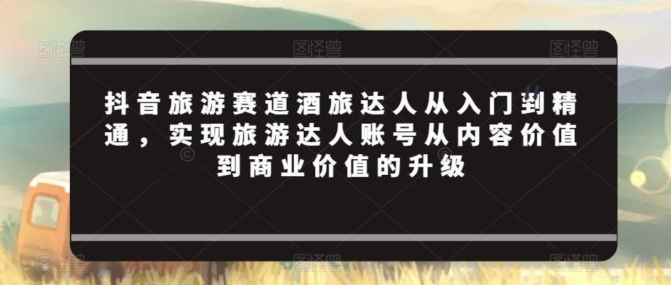 抖音旅游赛道酒旅达人从入门到精通，实现旅游达人账号从内容价值到商业价值的升级网赚项目-副业赚钱-互联网创业-资源整合华本网创