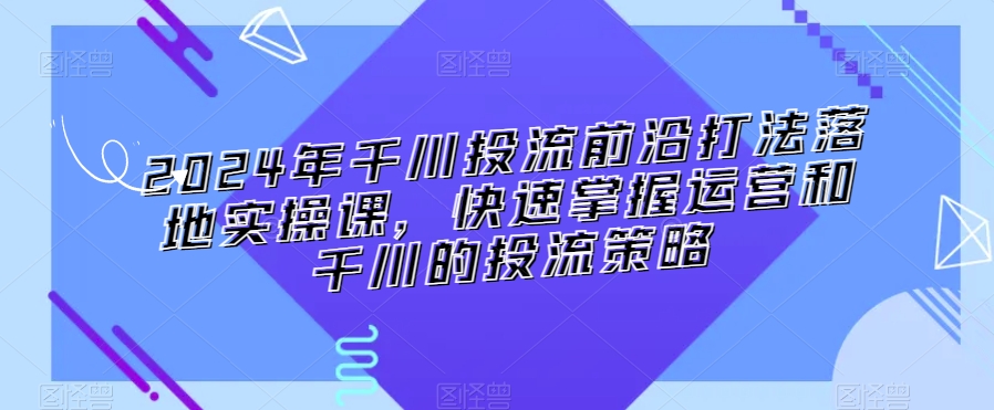 2024年千川投流前沿打法落地实操课，快速掌握运营和千川的投流策略网赚项目-副业赚钱-互联网创业-资源整合华本网创