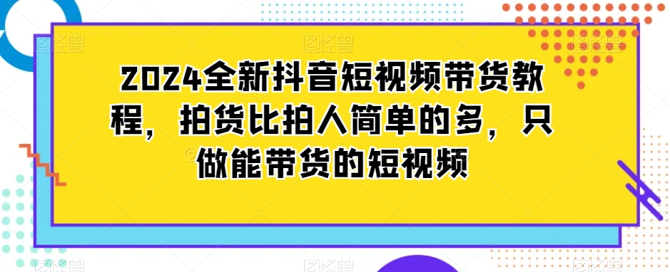 2024全新抖音短视频带货教程，拍货比拍人简单的多，只做能带货的短视频网赚项目-副业赚钱-互联网创业-资源整合华本网创