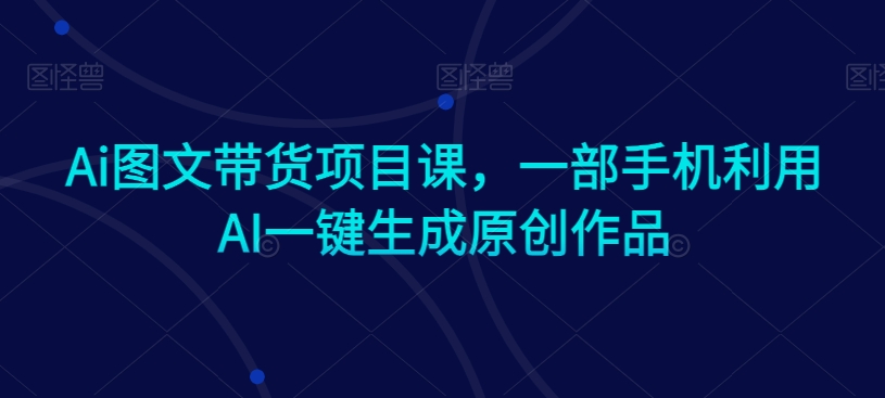 Ai图文带货项目课，一部手机利用AI一键生成原创作品网赚项目-副业赚钱-互联网创业-资源整合华本网创