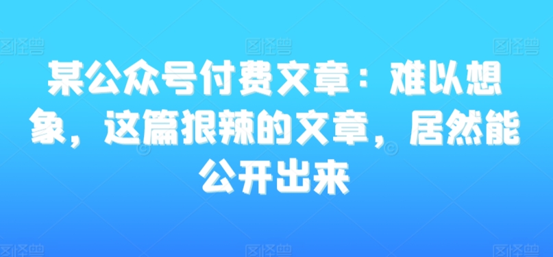 某公众号付费文章：难以想象，这篇狠辣的文章，居然能公开出来网赚项目-副业赚钱-互联网创业-资源整合华本网创