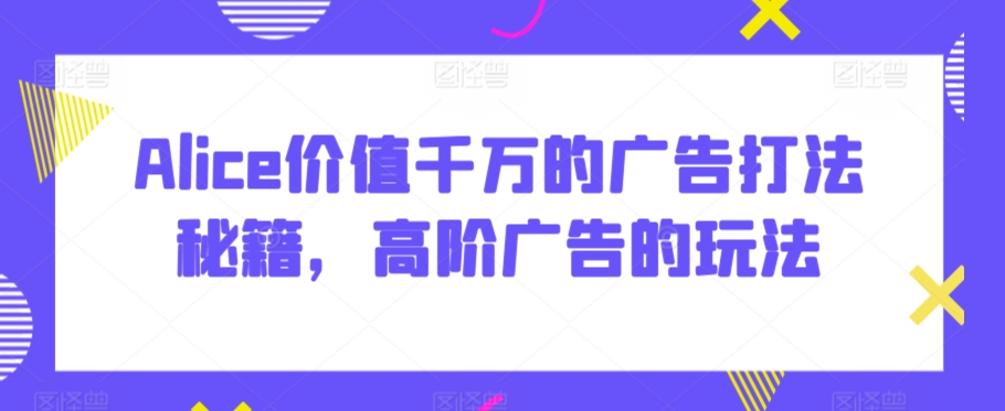 Alice价值千万的广告打法秘籍，高阶广告的玩法网赚项目-副业赚钱-互联网创业-资源整合华本网创