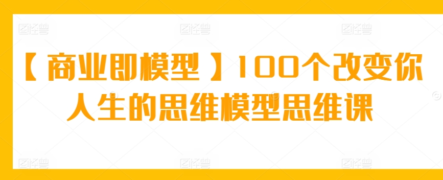 【商业即模型】100个改变你人生的思维模型思维课网赚项目-副业赚钱-互联网创业-资源整合华本网创