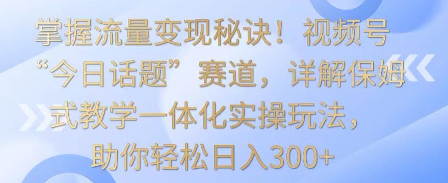 掌握流量变现秘诀！视频号“今日话题”赛道，详解保姆式教学一体化实操玩法，助你轻松日入300+网赚项目-副业赚钱-互联网创业-资源整合华本网创