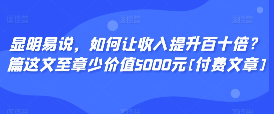 显明易说，如何让收入提升百十倍？‮篇这‬文‮至章‬少价值5000元[付费文章]网赚项目-副业赚钱-互联网创业-资源整合华本网创