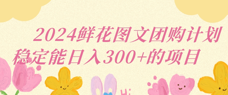 2024鲜花图文团购计划小白能稳定每日收入三位数的项目网赚项目-副业赚钱-互联网创业-资源整合华本网创