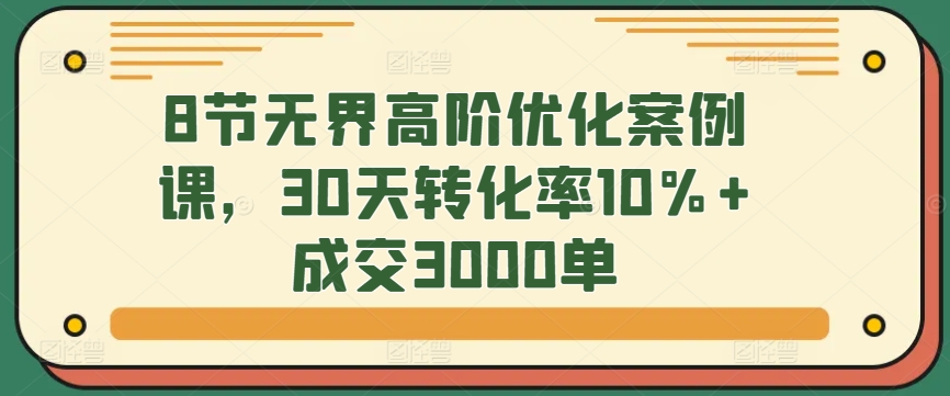 8节无界高阶优化案例课，30天转化率10%+成交3000单网赚项目-副业赚钱-互联网创业-资源整合华本网创