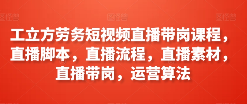 工立方劳务短视频直播带岗课程，直播脚本，直播流程，直播素材，直播带岗，运营算法网赚项目-副业赚钱-互联网创业-资源整合华本网创