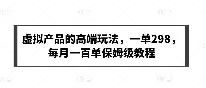 虚拟产品的高端玩法，一单298，每月一百单保姆级教程网赚项目-副业赚钱-互联网创业-资源整合华本网创