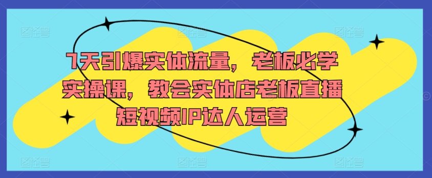 7天引爆实体流量，老板必学实操课，教会实体店老板直播短视频IP达人运营网赚项目-副业赚钱-互联网创业-资源整合华本网创