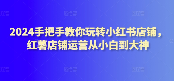 2024手把手教你玩转小红书店铺，红薯店铺运营从小白到大神网赚项目-副业赚钱-互联网创业-资源整合华本网创