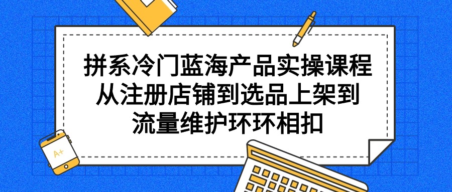 （9527期）拼系冷门蓝海产品实操课程，从注册店铺到选品上架到流量维护环环相扣网赚项目-副业赚钱-互联网创业-资源整合华本网创