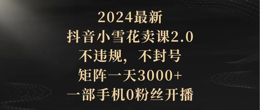 （9639期）2024最新抖音小雪花卖课2.0 不违规 不封号 矩阵一天3000+一部手机0粉丝开播网赚项目-副业赚钱-互联网创业-资源整合华本网创