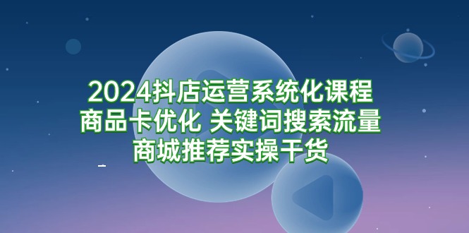 （9438期）2024抖店运营系统化课程：商品卡优化 关键词搜索流量商城推荐实操干货网赚项目-副业赚钱-互联网创业-资源整合华本网创