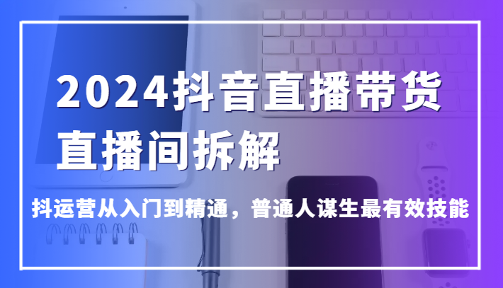 2024抖音直播带货直播间拆解，抖运营从入门到精通，普通人谋生最有效技能网赚项目-副业赚钱-互联网创业-资源整合华本网创